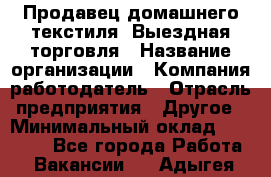 Продавец домашнего текстиля. Выездная торговля › Название организации ­ Компания-работодатель › Отрасль предприятия ­ Другое › Минимальный оклад ­ 17 000 - Все города Работа » Вакансии   . Адыгея респ.